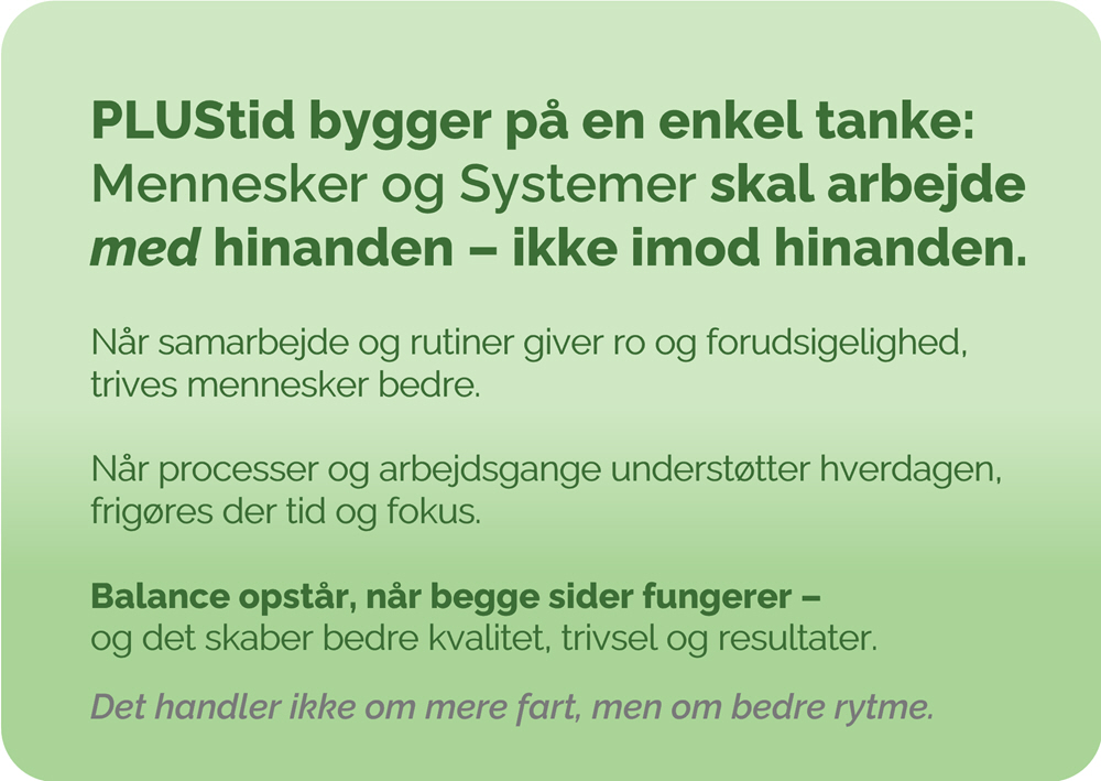 Plustid bygger på en enkel tanke: Mennesker og Systemer skal arbejde med hinanden – ikke imod hinanden.Når samarbejde og rutiner giver ro og forudsigelighed, trives mennesker bedre. Når processer og arbejdsgange understøtter hverdagen, frigøres der tid og fokus.Balance opstår, når begge sider fungerer – og det skaber bedre kvalitet, trivsel og resultater.Det handler ikke om mere fart, men om bedre rytme.